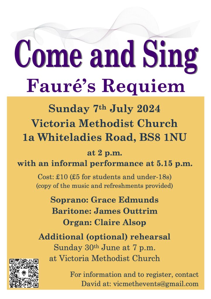 Come and Sing Fauré’s Requiem Sunday 7th July 2024 Victoria Methodist Church 1a Whiteladies Road, BS8 1NU at 2 p.m. with an informal performance at 5.15 p.m. Cost: £10 (£5 for students and under-18s) (copy of the music and refreshments provided) Soprano: Grace Edmunds Baritone: James Outtrim Organ: Claire Alsop Additional (optional) rehearsal Sunday 30th June at 7 p.m. at Victoria Methodist Church For information and to register, contact David at: vicmethevents@gmail.com