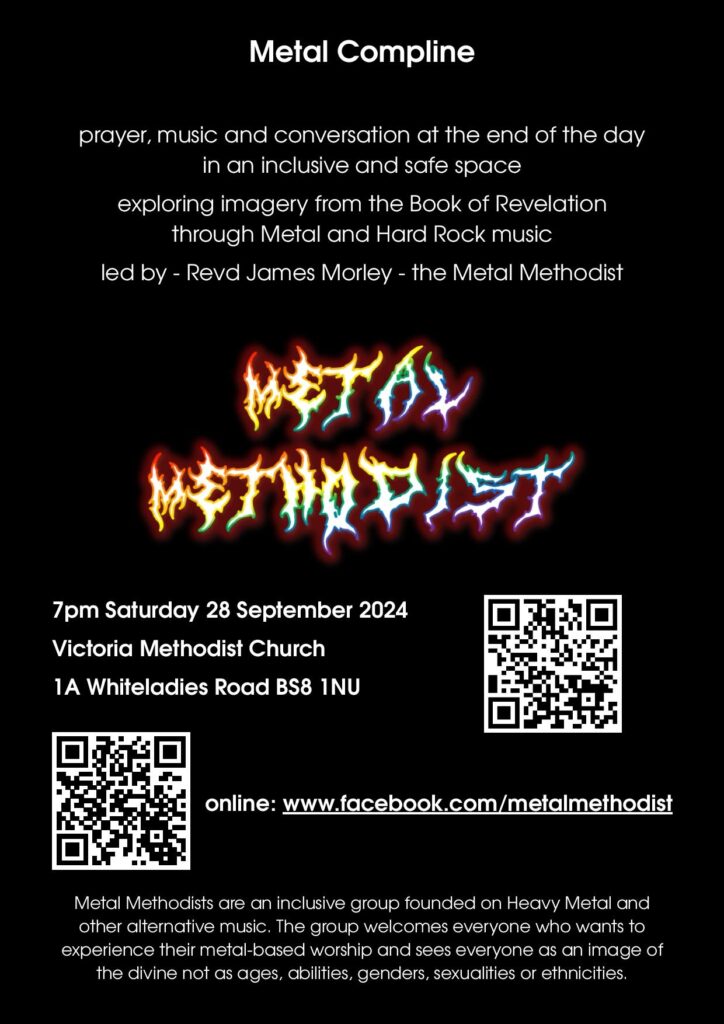 flyer for Metal Compline
prayer, musci and conversation at the end of the day in an inclusive and safe space exploring imagry from the Book of Revelation through Metal and Hard Rock music led by Revd James Morley - the Metal Methodist
7pm Saturday 28 September 2024
Victoria Methodist Church
1A Whiteladies Road, BS8 1NU
online: www.facebook.com/metalmethodist