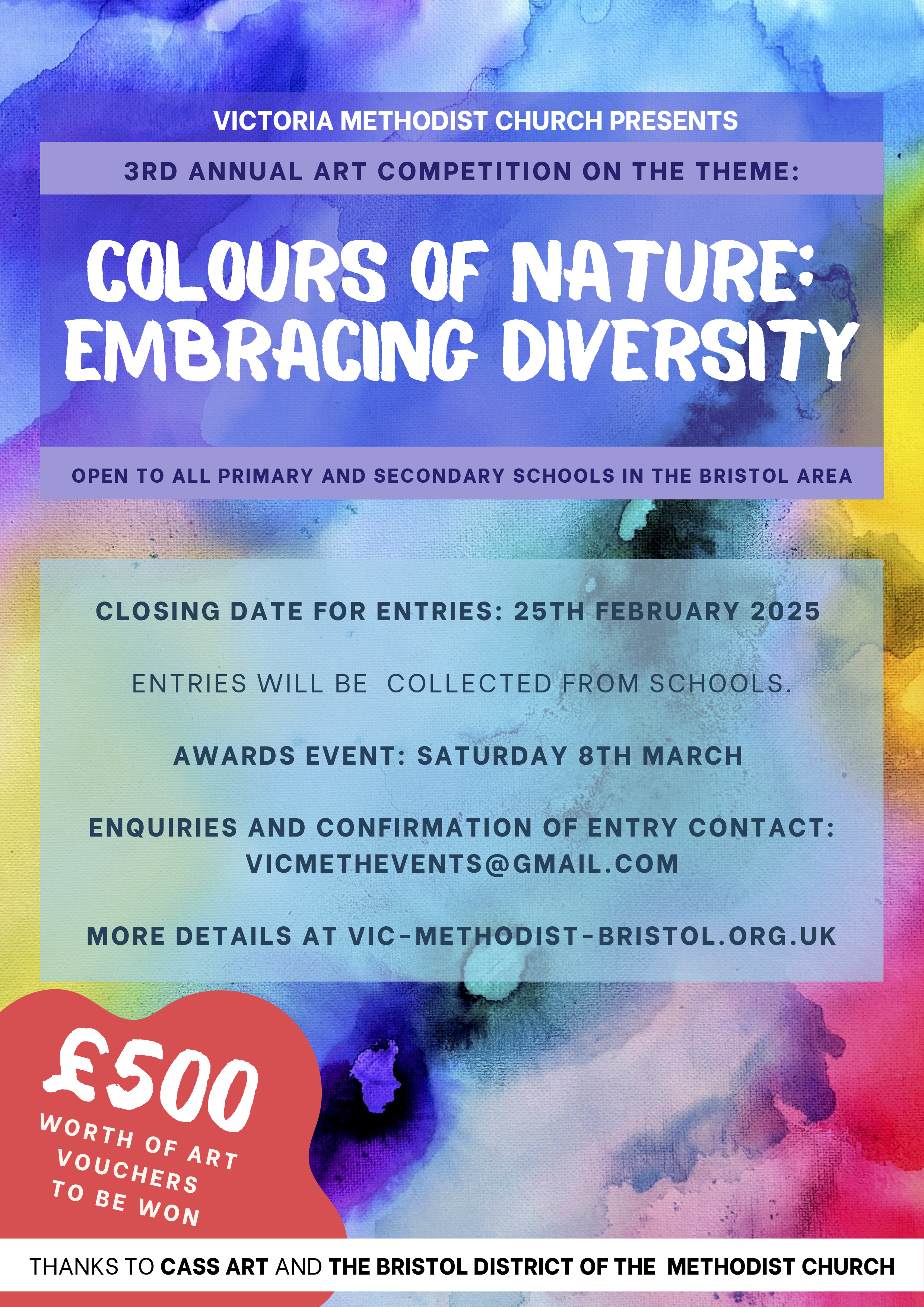 Victoria Methodist Church Presents 3rd Annual Art Comptetition on the Theme: Colours of Nature: Embracing Diversity Open to all primary and secondary schools in the Bristol area. Closing date for entries: 25th February 2025 Entries will be collected from schools Awards Event: Saturday 8th March Enquiries and Confirmation of Entry Contact: vicmethevents@gmail.com More Details at vic-methodist-bristol.org.uk £500 worht of art vouchers to be won Thanks to Cass Art and The Bristol District of the Methodist Church