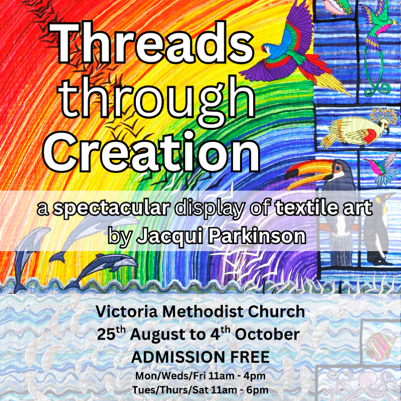 Threads Through Creation a spectacular display of textile art by Jacqui Parkinson Victoria Methodist Church 25th August to 4th October ADMISSION FREE Mon/Weds/Fri 11am-4pm Tues/Thurs/Sat 11am - 6pm